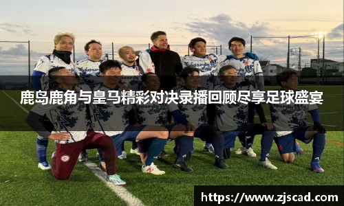 鹿岛鹿角与皇马精彩对决录播回顾尽享足球盛宴
