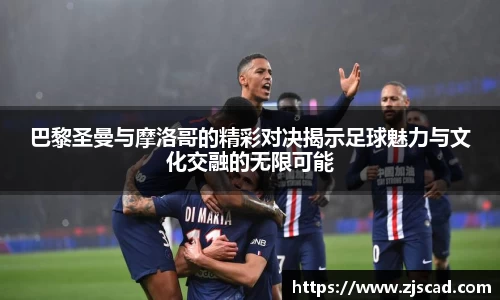 巴黎圣曼与摩洛哥的精彩对决揭示足球魅力与文化交融的无限可能