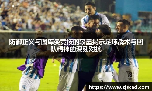 防御正义与图库曼竞技的较量揭示足球战术与团队精神的深刻对抗